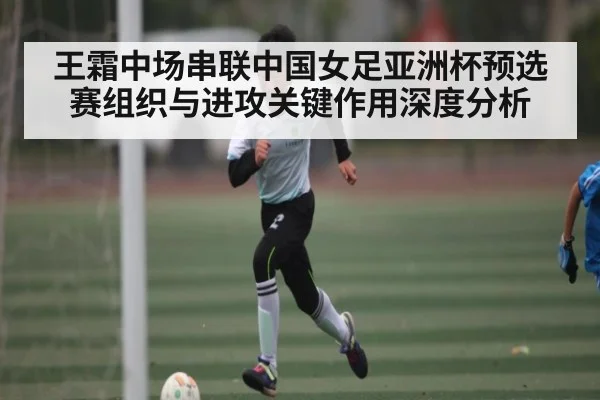 王霜中场串联中国女足亚洲杯预选赛组织与进攻关键作用深度分析
