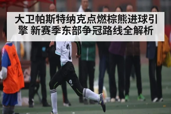大卫帕斯特纳克点燃棕熊进球引擎 新赛季东部争冠路线全解析