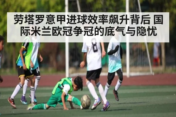 劳塔罗意甲进球效率飙升背后 国际米兰欧冠争冠的底气与隐忧