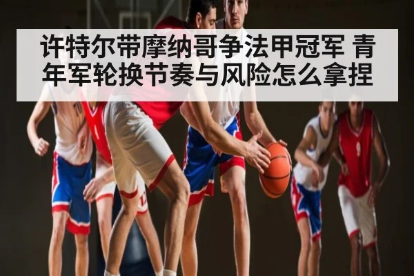 许特尔带摩纳哥争法甲冠军 青年军轮换节奏与风险怎么拿捏